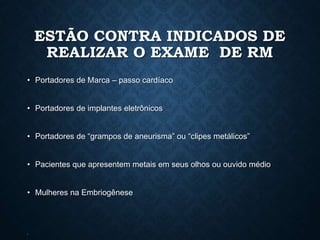 ESTÃO CONTRA INDICADOS DE
REALIZAR O EXAME DE RM
• Portadores de Marca – passo cardíaco
• Portadores de implantes eletrônicos
• Portadores de “grampos de aneurisma” ou “clipes metálicos”
• Pacientes que apresentem metais em seus olhos ou ouvido médio
• Mulheres na Embriogênese
•
 