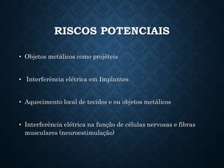 RISCOS POTENCIAIS
• Objetos metálicos como projéteis
• Interferência elétrica em Implantes
• Aquecimento local de tecidos e ou objetos metálicos
• Interferência elétrica na função de células nervosas e fibras
musculares (neuroestimulação)
 