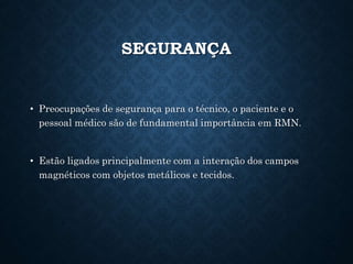 SEGURANÇA
• Preocupações de segurança para o técnico, o paciente e o
pessoal médico são de fundamental importância em RMN.
• Estão ligados principalmente com a interação dos campos
magnéticos com objetos metálicos e tecidos.
 