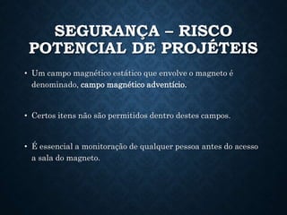 SEGURANÇA – RISCO
POTENCIAL DE PROJÉTEIS
• Um campo magnético estático que envolve o magneto é
denominado, campo magnético adventício.
• Certos itens não são permitidos dentro destes campos.
• É essencial a monitoração de qualquer pessoa antes do acesso
a sala do magneto.
 