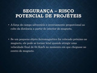 SEGURANÇA – RISCO
POTENCIAL DE PROJÉTEIS
• A força do campo adventício e inversamente proporcional ao
cubo da distância a partir do interior do magneto.
• Se um pequeno objeto ferromagnético for colocado próximo ao
magneto, ele pode se tornar letal quando atingir uma
velocidade final de 64 Km/h no momento em que chegasse ao
centro do magneto.
 