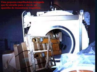Uma pequena empilhadeira carregada
que foi atraída para o vão de um
aparelho de ressonância magnética.
 