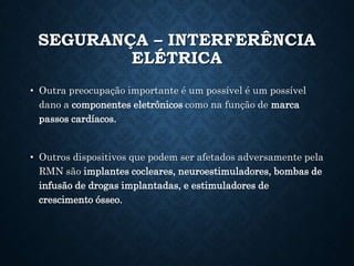 SEGURANÇA – INTERFERÊNCIA
ELÉTRICA
• Outra preocupação importante é um possível é um possível
dano a componentes eletrônicos como na função de marca
passos cardíacos.
• Outros dispositivos que podem ser afetados adversamente pela
RMN são implantes cocleares, neuroestimuladores, bombas de
infusão de drogas implantadas, e estimuladores de
crescimento ósseo.
 