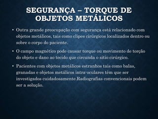 SEGURANÇA – TORQUE DE
OBJETOS METÁLICOS
• Outra grande preocupação com segurança está relacionado com
objetos metálicos, tais como clipes cirúrgicos localizados dentro ou
sobre o corpo do paciente.
• O campo magnético pode causar torque ou movimento de torção
do objeto e dano ao tecido que circunda o sitio cirúrgico.
• Pacientes com objetos metálicos estranhos tais como balas,
granadas e objetos metálicos intra-oculares têm que ser
investigados cuidadosamente.Radiografias convencionais podem
ser a solução.
 