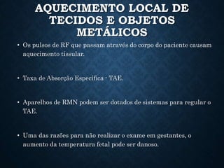 AQUECIMENTO LOCAL DE
TECIDOS E OBJETOS
METÁLICOS
• Os pulsos de RF que passam através do corpo do paciente causam
aquecimento tissular.
• Taxa de Absorção Específica - TAE.
• Aparelhos de RMN podem ser dotados de sistemas para regular o
TAE.
• Uma das razões para não realizar o exame em gestantes, o
aumento da temperatura fetal pode ser danoso.
 