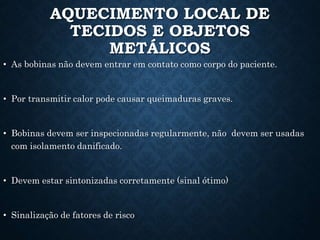 AQUECIMENTO LOCAL DE
TECIDOS E OBJETOS
METÁLICOS
• As bobinas não devem entrar em contato como corpo do paciente.
• Por transmitir calor pode causar queimaduras graves.
• Bobinas devem ser inspecionadas regularmente, não devem ser usadas
com isolamento danificado.
• Devem estar sintonizadas corretamente (sinal ótimo)
• Sinalização de fatores de risco
 