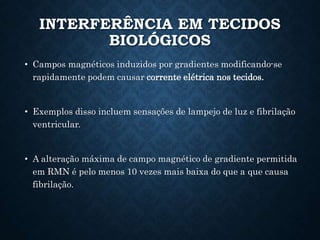 INTERFERÊNCIA EM TECIDOS
BIOLÓGICOS
• Campos magnéticos induzidos por gradientes modificando-se
rapidamente podem causar corrente elétrica nos tecidos.
• Exemplos disso incluem sensações de lampejo de luz e fibrilação
ventricular.
• A alteração máxima de campo magnético de gradiente permitida
em RMN é pelo menos 10 vezes mais baixa do que a que causa
fibrilação.
 