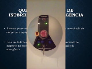 QUENCH E UNIDADE DE
INTERRUPÇÃO DE EMERGÊNCIA
• A norma prescreve uma unidade de interrupção de emergência do
campo para equipamentos de RM de alto campo.
• Esta unidade deve fornecer a característica de decaimento do
magneto, no caso de um quench, ou para uma situação de
emergência.
 
