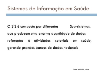 O SIS é composto por diferentes Sub-sistemas,
que produzem uma enorme quantidade de dados
referentes à atividades setoriais em saúde,
gerando grandes bancos de dados nacionais
Fonte: Almeida, 1998
Sistemas de Informação em Saúde
 