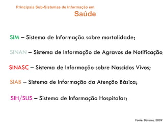 Principais Sub-Sistemas de Informação em
Saúde
SIM – Sistema de Informação sobre mortalidade;
SINASC – Sistema de Informação sobre Nascidos Vivos;
SINAN – Sistema de Informação de Agravos de Notificação;
SIH/SUS – Sistema de Informação Hospitalar;
SIAB – Sistema de Informação da Atenção Básica;
Fonte: Datasus, 2009
 
