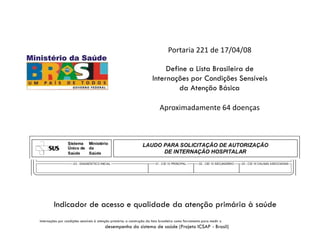Portaria 221 de 17/04/08
Define a Lista Brasileira de
Internações por Condições Sensíveis
da Atenção Básica
Aproximadamente 64 doenças
Indicador de acesso e qualidade da atenção primária à saúde
Internações por condições sensíveis à atenção primária: a construção da lista brasileira como ferramenta para medir o
desempenho do sistema de saúde (Projeto ICSAP - Brasil)
 