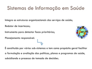Sistemas de Informação em Saúde
Integra as estruturas organizacionais dos serviços de saúde;
Redutor de incertezas;
Instrumento para detectar focos prioritários;
Planejamento responsável.
É constituído por vários sub-sistemas e tem como propósito geral facilitar
a formulação e avaliação das políticas, planos e programas de saúde,
subsidiando o processo de tomada de decisões.
 