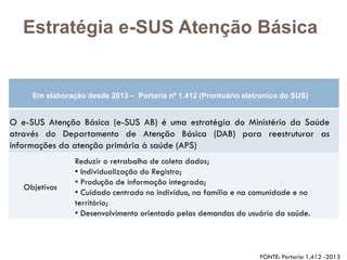 Em elaboração desde 2013 – Portaria nº 1.412 (Prontuário eletronico do SUS)
O e-SUS Atenção Básica (e-SUS AB) é uma estratégia do Ministério da Saúde
através do Departamento de Atenção Básica (DAB) para reestruturar as
informações da atenção primária à saúde (APS)
Objetivos
Reduzir o retrabalho de coleta dados;
• Individualização do Registro;
• Produção de informação integrada;
• Cuidado centrado no indivíduo, na família e na comunidade e no
território;
• Desenvolvimento orientado pelas demandas do usuário da saúde.
Estratégia e-SUS Atenção Básica
FONTE: Portaria 1.412 -2013
 