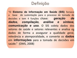 “O Sistema de Informação em Saúde (SIS) fornece
a base de sustentação para o processo de tomada de
decisões e tem 4 funções chave: geração de
dados, compilação, análise e síntese,
comunicação e uso. O SIS coleta dados dos
setores de saúde e setores relevantes e analisa os
dados de forma a assegurar a qualidade geral,
relevância e atemporalidade, e converte os dados
em informações para a tomada de decisões em
saúde.” (OMS, 2008)
e
Definição
 