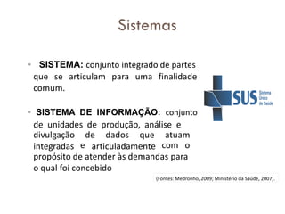 • SISTEMA: conjunto integrado de partes
que se articulam para uma finalidade
comum.
• SISTEMA DE INFORMAÇÃO: conjunto
de unidades de produção, análise e
divulgação
integradas
de dados que
articuladamente
atuam
e com o
propósito de atender às demandas para
o qual foi concebido
(Fontes: Medronho, 2009; Ministério da Saúde, 2007).
Sistemas
 