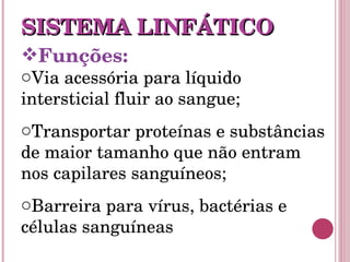 Funções:   Via acessória para líquido intersticial fluir ao sangue; Transportar proteínas e substâncias de maior tamanho que não entram nos capilares sanguíneos; Barreira para vírus, bactérias e células sanguíneas SISTEMA LINFÁTICO 