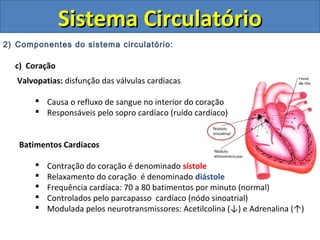 2) Componentes do sistema circulatório:
c) Coração
Valvopatias: disfunção das válvulas cardíacas
 Causa o refluxo de sangue no interior do coração
 Responsáveis pelo sopro cardíaco (ruído cardíaco)
Batimentos Cardíacos
 Contração do coração é denominado sístole
 Relaxamento do coração é denominado diástole
 Frequência cardíaca: 70 a 80 batimentos por minuto (normal)
 Controlados pelo parcapasso cardíaco (nódo sinoatrial)
 Modulada pelos neurotransmissores: Acetilcolina (↓) e Adrenalina (↑)
Sistema CirculatórioSistema Circulatório
 