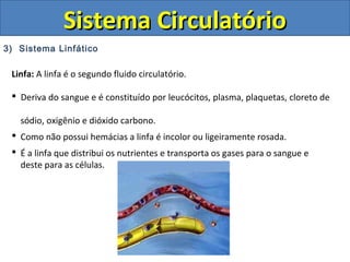 3) Sistema Linfático
Sistema CirculatórioSistema Circulatório
Linfa: A linfa é o segundo fluido circulatório.
 Deriva do sangue e é constituído por leucócitos, plasma, plaquetas, cloreto de
sódio, oxigênio e dióxido carbono.
 Como não possui hemácias a linfa é incolor ou ligeiramente rosada.
 É a linfa que distribui os nutrientes e transporta os gases para o sangue e
deste para as células.
 