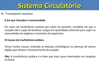 3) Transplante cardíaco
I) Em que situações é recomendado
Em casos de insuficiência cardíaca por parte do paciente. Condição em que o
coração não é capaz de bombear sangue em quantidade suficiente para suprir as
necessidades de oxigênio e nutrientes do organismo.
II) Causas da insuficiência cardíaca
Possui muitas causas, incluindo as doenças cardiológicas ou doenças de outros
órgãos que afetem o funcionamento do coração.
Obs: A insuficiência cardíaca é o fator que mais causa internações em hospitais
no Brasil.
Sistema CirculatórioSistema Circulatório
 