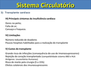 3) Transplante cardíaco
III) Principais sintomas da insuficiência cardíaca
Dores no peito;
Falta de ar;
Cansaço e fraqueza.
IV) Limitações
Número reduzido de doadores
Poucos hospitais habilitados para a realização do transplante
V) Custos do transplante
Grande risco de infecções (consequência do uso de imonossupressores)
Rejeição do coração transplantado (compatibilidade sistema ABO e HLA
Antígenos Leucocitários Humanos)
Risco de morte pela cirurgia (5 a 15%)
Efeitos colaterais dos imunossupressores
Sistema CirculatórioSistema Circulatório
 