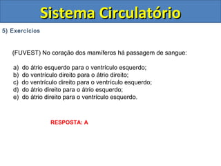 5) Exercícios
(FUVEST) No coração dos mamíferos há passagem de sangue:
a) do átrio esquerdo para o ventrículo esquerdo;
b) do ventrículo direito para o átrio direito;
c) do ventrículo direito para o ventrículo esquerdo;
d) do átrio direito para o átrio esquerdo;
e) do átrio direito para o ventrículo esquerdo.
Sistema CirculatórioSistema Circulatório
RESPOSTA: A
 