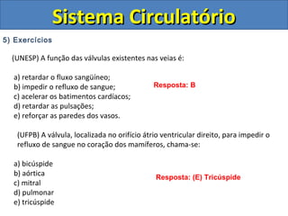 5) Exercícios
(UNESP) A função das válvulas existentes nas veias é:
a) retardar o fluxo sangüíneo;
b) impedir o refluxo de sangue;
c) acelerar os batimentos cardíacos;
d) retardar as pulsações;
e) reforçar as paredes dos vasos.
(UFPB) A válvula, localizada no orifício átrio ventricular direito, para impedir o
refluxo de sangue no coração dos mamíferos, chama-se:
a) bicúspide
b) aórtica
c) mitral
d) pulmonar
e) tricúspide
Sistema CirculatórioSistema Circulatório
Resposta: B
Resposta: (E) Tricúspide
 