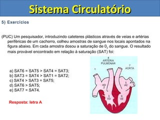 5) Exercícios
(PUC) Um pesquisador, introduzindo cateteres plásticos através de veias e artérias
periféricas de um cachorro, colheu amostras de sangue nos locais apontados na
figura abaixo. Em cada amostra dosou a saturação de 02 do sangue. O resultado
mais provável encontrado em relação à saturação (SAT) foi:
a) SAT6 = SAT5 > SAT4 = SAT3;
b) SAT3 = SAT4 > SAT1 = SAT2;
c) SAT4 > SAT3 = SAT5;
d) SAT6 > SAT5;
e) SAT7 = SAT4.
Sistema CirculatórioSistema Circulatório
Resposta: letra A
 