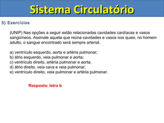 5) Exercícios
(UNIP) Nas opções a seguir estão relacionadas cavidades cardíacas e vasos
sangüíneos. Assinale aquela que reúna cavidades e vasos nos quais, no homem
adulto, o sangue encontrado será sempre arterial.
a) ventrículo esquerdo, aorta e artéria pulmonar;
b) átrio esquerdo, veia pulmonar e aorta;
c) ventrículo direito, artéria pulmonar e aorta;
d) átrio direito, veia cava e veia pulmonar;
e) ventrículo direito, veia pulmonar e artéria pulmonar.
Sistema CirculatórioSistema Circulatório
Resposta: letra b
 