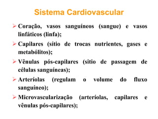 Sistema Cardiovascular
 Coração, vasos sanguíneos (sangue) e vasos
linfáticos (linfa);
 Capilares (sítio de trocas nutrientes, gases e
metabólitos);
 Vênulas pós-capilares (sitio de passagem de
células sanguíneas);
 Arteríolas (regulam o volume do fluxo
sanguíneo);
 Microvascularização (arteríolas, capilares e
vênulas pós-capilares);
 