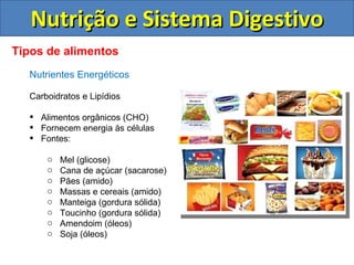 Nutrição e Sistema Digestivo Tipos de alimentos Nutrientes Energéticos Carboidratos e Lipídios Alimentos orgânicos (CHO) Fornecem energia às células Fontes: Mel (glicose) Cana de açúcar (sacarose) Pães (amido) Massas e cereais (amido) Manteiga (gordura sólida) Toucinho (gordura sólida) Amendoim (óleos) Soja (óleos) 
