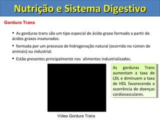 Nutrição e Sistema Digestivo Gordura Trans As gorduras trans são um tipo especial de ácido graxo formado a partir de ácidos graxos insaturados. formada por um processo de hidrogenação natural (ocorrido no rúmen de animais) ou industrial.  Estão presentes principalmente nos  alimentos industrializados. Vídeo Gordura Trans  As gorduras Trans aumentam a taxa de LDL e diminuem a taxa de HDL favorecendo a ocorrência de doenças cardiovasculares. 