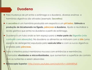 Duodeno
 Pela mudança de pH entre o estômago e o duodeno, diversas enzimas e
hormônios digestivos são ativados (exemplo: Secretina)
 A secretina é um hormônio produzido em resposta a um pH baixo. Estimula a
produção de bicarbonato no fígado, pâncreas e duodeno. Ajuda a neutralizar o
ácido gástrico que entra no duodeno a partir do estômago.
 Duodeno é um tubo onde se tem espaço para a maior parte da Digestão (não
confundir com absorção). No duodeno os alimentos se misturam com a bile (uma
espécie de detergente) expulsada pela vesícula biliar e com os sucos digestivos
enviados pelo pâncreas.
 Todo o intestino possui membrana mucosa com entrâncias e reentrâncias,
chamadas vilosidades e microvilosidades, que aumentam a superfície de contato
com os nutrientes a serem absorvidos
 Endoscopia Superior: http://www.youtube.com/watch?v=-vSXINtEPpE
 