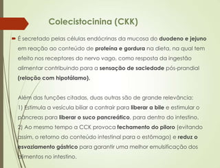 Colecistocinina (CKK)
 É secretado pelas células endócrinas da mucosa do duodeno e jejuno
em reação ao conteúdo de proteína e gordura na dieta, na qual tem
efeito nos receptores do nervo vago, como resposta da ingestão
alimentar contribuindo para a sensação de saciedade pós-prandial
(relação com hipotálamo).
Além das funções citadas, duas outras são de grande relevância:
1) Estimula a vesícula biliar a contrair para liberar a bile e estimular o
pâncreas para liberar o suco pancreático, para dentro do intestino.
2) Ao mesmo tempo a CCK provoca fechamento do piloro (evitando
assim, o retorno do conteúdo intestinal para o estômago) e reduz o
esvaziamento gástrico para garantir uma melhor emulsificação dos
alimentos no intestino.
 