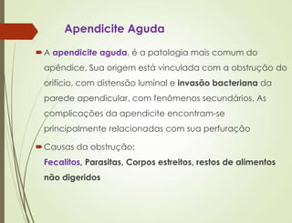 Apendicite Aguda
A apendicite aguda, é a patologia mais comum do
apêndice. Sua origem está vinculada com a obstrução do
orifício, com distensão luminal e invasão bacteriana da
parede apendicular, com fenômenos secundários. As
complicações da apendicite encontram-se
principalmente relacionadas com sua perfuração
Causas da obstrução:
Fecalitos, Parasitas, Corpos estreitos, restos de alimentos
não digeridos
 
