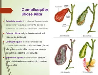 Complicações da
Litíase Biliar
 Colecistite aguda: É a inflamação aguda da
parede da vesícula, geralmente devida à
obstrução do conduto cístico por um cálculo
 Coledocolitíase: migração dos cálculos da
vesícula ao colédoco
 Colangite aguda: é uma complicação
potencialmente mortal devida à infecção da
bile e do conduto biliar que ocorre quanto
este último encontra-se obstruído.
 Pancreatite aguda: é quando um cálculo
biliar obstrui a desembocadura do conduto
pancreático
 