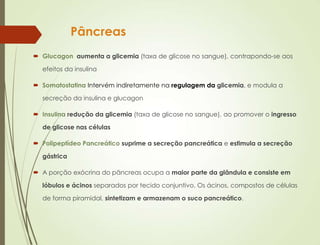 Pâncreas
 Glucagon aumenta a glicemia (taxa de glicose no sangue), contrapondo-se aos
efeitos da insulina
 Somatostatina Intervém indiretamente na regulagem da glicemia, e modula a
secreção da insulina e glucagon
 Insulina redução da glicemia (taxa de glicose no sangue), ao promover o ingresso
de glicose nas células
 Polipeptídeo Pancreático suprime a secreção pancreática e estimula a secreção
gástrica
 A porção exócrina do pâncreas ocupa a maior parte da glândula e consiste em
lóbulos e ácinos separados por tecido conjuntivo. Os ácinos, compostos de células
de forma piramidal, sintetizam e armazenam o suco pancreático.
 