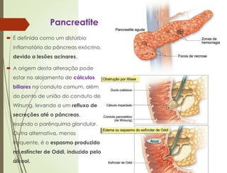 Pancreatite
 É definida como um distúrbio
inflamatório do pâncreas exócrino,
devido a lesões acinares.
 A origem desta alteração pode
estar no alojamento de cálculos
biliares no conduto comum, além
do ponto de união do conduto de
Wirsung, levando a um refluxo de
secreções até o pâncreas,
lesando o parênquima glandular.
Outra alternativa, menos
frequente, é o espasmo produzido
no esfíncter de Oddi, induzido pelo
álcool.
 