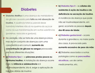 Diabetes
 Diabetes Mellitus é uma doença do metabolismo
da glicose causada pela falta ou má absorção de
insulina. A ausência total ou parcial desse
hormônio interfere não só na queima do açúcar
como na sua transformação em outras substâncias
(proteínas, músculos e gordura).
 Na verdade, não se trata de uma doença única,
mas de um conjunto de doenças com uma
característica em comum: aumento da
concentração de glicose no sangue provocado
por duas diferentes situações:
 a) Diabetes tipo I – o pâncreas produz pouca ou
nenhuma insulina. A instalação da doença ocorre
mais na infância e adolescência e é
insulinodependente, isto é, exige a aplicação de
injeções diárias de insulina;
 b) Diabetes tipo II – as células são
resistentes à ação da insulina e da
deficiência na secreção de insulina.
A incidência da doença que pode
não ser insulinodependente, em
geral, acomete as pessoas depois
dos 40 anos de idade;
 c) Diabetes gestacional – ocorre
durante a gravidez e, na maior parte
dos casos, é provocado pelo
aumento excessivo de peso da mãe;
 d) Diabetes associados a outras
patologias como as pancreatites
alcoólicas, uso de certos
medicamentos, etc.
 