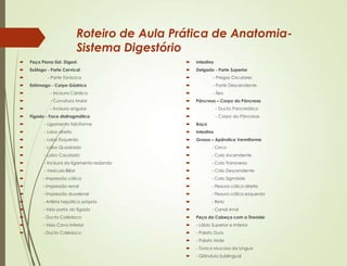 Roteiro de Aula Prática de Anatomia-
Sistema Digestório
 Peça Plana Sist. Digest.
 Esôfago - Parte Cervical
 - Parte Torácica
 Estômago - Corpo Gástrico
 - Incisura Cárdica
 - Curvatura Maior
 - Incisura angular
 Fígado - Face diafragmática
 - Ligamento falciforme
 - Lobo direito
 - Lobo Esquerdo
 - Lobo Quadrado
 - Lobo Caudado
 - Incisura do ligamento redondo
 - Vesícula Biliar
 - Impressão cólica
 - Impressão renal
 - Impressão duodenal
 - Artéria hepática própria
 - Veia porta do fígado
 - Ducto Colédoco
 - Veia Cava Inferior
 - Ducto Colédoco
 Intestino
 Delgado - Parte Superior
 - Pregas Circulares
 - Parte Descendente
 - Íleo
 Pâncreas – Corpo do Pâncreas
 - Ducto Pancreático
 - Corpo do Pâncreas
 Baço
 Intestino
 Grosso – Apêndice Vermiforme
 - Ceco
 - Colo Ascendente
 - Colo Transverso
 - Colo Descendente
 - Colo Sigmóide
 - Flexura cólica direita
 - Flexura cólica esquerda
 - Reto
 - Canal Anal
 Peça da Cabeça com a Tireoide
 - Lábio Superior e Inferior
 - Palato Duro
 - Palato Mole
 - Túnica Mucosa da Língua
 - Glândula Sublingual
 