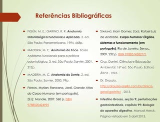 Referências Bibliográficas
 FIGÚN, M. E.; GARINO, R. R. Anatomia
Odontológica Funcional e Aplicada. 3. ed.
São Paulo: Panamericana, 1994, 668p.
 MADEIRA, M. C. Anatomia da Face. Bases
Anátomo-funcionais para a prática
odontológica. 3. ed. São Paulo: Sarvier, 2001,
212p.
 MADEIRA, M. C. Anatomia do Dente. 2. ed.
São Paulo: Sarvier, 2000, 99p.
 FERRON, Myrian; Rancano, Jordi. Grande Atlas
do Corpo Humano (em português).
[S.l.]: Manole, 2007. 560 p. ISBN
9788520424995
 STARLING, Iriam Gomes; Zorzi, Rafael Luiz
de Andrade. Corpo humano: Órgãos,
sistemas e funcionamento (em
português). Rio de Janeiro: Senac,
2009. 232 p. ISBN 9788574582771
 Cruz, Daniel. Ciências e Educação
Ambiental. 16º ed. São Paulo. Editora
Ática . 1996.
 Dr. Drauzio,
http://drauziovarella.com.br/clinica-
geral/gastrite/ , 2013.
 Intestino Grosso, seção 9: perturbações
gastrointestinais, capítulo 99: Biologia
do aparelho digestivo. Manual Merck.
Página visitada em 5 abril 2013.
 