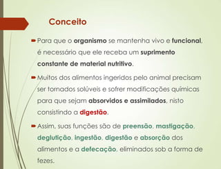 Conceito
Para que o organismo se mantenha vivo e funcional,
é necessário que ele receba um suprimento
constante de material nutritivo.
Muitos dos alimentos ingeridos pelo animal precisam
ser tornados solúveis e sofrer modificações químicas
para que sejam absorvidos e assimilados, nisto
consistindo a digestão.
Assim, suas funções são de preensão, mastigação,
deglutição, ingestão, digestão e absorção dos
alimentos e a defecação, eliminados sob a forma de
fezes.
 