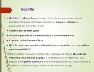 Gastrite
 Gastrite é a inflamação aguda ou crônica da mucosa que reveste as
paredes internas do estômago. Ela pode ser aguda ou crônica e é
provocada por diferentes fatores:
 Bactéria Helicobacter pylorii;
 Uso prolongado de ácido acetilsalicílico e de antiinflamatórios;
 Consumo de bebidas alcoólicas;
 Gastrite autoimune, quando o sistema imune produz anticorpos que agridem
o próprio organismo;
 *Como o fator intrínseco é indispensável para que se faça a absorção da
Vitamina B12 no intestino delgado, é necessário, injetar Vitamina B12 às
pessoas com gastrite autoimune, cujo estômago não produz fator intrínseco e,
às pessoas, às quais, cirurgicamente foi retirado o estômago
 