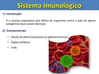 1) Introdução
É o sistema responsável pela defesa do organismo contra a ação de agente
patogênicos (que causam doenças).
2) Componentes
• Células de defesa (Leucócitos ou glóbulos brancos)
• Órgãos linfáticos
• Linfa
Sistema ImunológicoSistema Imunológico
 