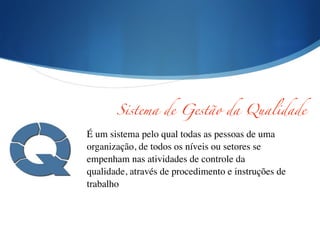 !
É um sistema pelo qual todas as pessoas de uma
organização, de todos os níveis ou setores se
empenham nas atividades de controle da
qualidade, através de procedimento e instruções de
trabalho	

Sistema de Gestão da Qualidade
 