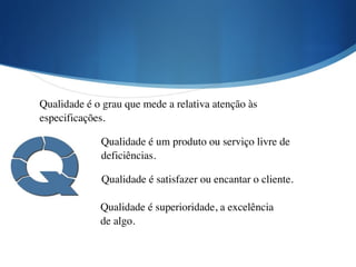 Qualidade é o grau que mede a relativa atenção às
especificações.
Qualidade é um produto ou serviço livre de
deficiências.
Qualidade é satisfazer ou encantar o cliente.
Qualidade é superioridade, a excelência
de algo.
 