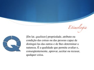 [Do lat. qualitate] propriedade, atributo ou
condição das coisas ou das pessoas capaz de
distingui-las das outras e de lhes determinar a
natureza. É a qualidade que permite avaliar e,
conseqüentemente, aprovar, aceitar ou recusar,
qualquer coisa.
Etimologia
 