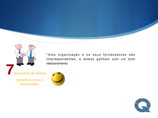 7Relações de mútuo
benefício com o
fornecedor
“ U m a o r g a n i z a ç ã o e o s s e u s f o r n e c e d o r e s s ã o
interdependentes, e ambos ganham com um bom
relacionamento.
 