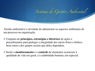 Sistema de Gestão Ambiental
Gestão ambiental é a atividade de administrar os aspectos ambientais de
um processo ou organização.	

!
✓ Conjunto de princípios, estratégias e diretrizes de ações e
procedimentos para proteger a integridade dos meios físico e biótico,
bem como a dos grupos sociais que deles dependem.	

!
✓ Inclui o monitoramento e o controle de elementos essenciais à
qualidade de vida em geral, e à salubridade humana, em especial.	

!
 