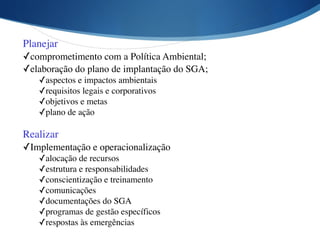 Planejar	

✓comprometimento com a Política Ambiental;	

✓elaboração do plano de implantação do SGA;	

✓aspectos e impactos ambientais	

✓requisitos legais e corporativos	

✓objetivos e metas	

✓plano de ação
Realizar	

✓Implementação e operacionalização	

✓alocação de recursos	

✓estrutura e responsabilidades	

✓conscientização e treinamento	

✓comunicações	

✓documentações do SGA	

✓programas de gestão específicos	

✓respostas às emergências
 