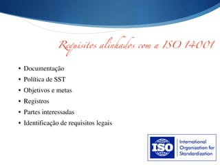 • Documentação	

• Política de SST	

• Objetivos e metas	

• Registros	

• Partes interessadas	

• Identificação de requisitos legais
Requisitos alinhados com a ISO 14001
 